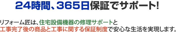 ２４時間、３６５日保証でサポート　リフォーム匠は、住宅設備機器の修理サポートと工事完了後の商品と工事に関する保証制度で安心な生活を実現します。