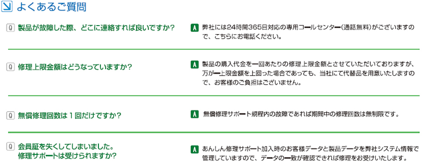 よくある質問【Ｑ１】製品が故障した際、どこに連絡すればよいですか？【Ａ１】弊社には２４時間３６５日対応の専用コールセンター(通話無料)がございますので、こちらにお電話ください。　【Ｑ２】修理上限金額はどなっていますか？【Ａ１】製品の購入代金を１回あたりの修理上限金額とさせていただいておりますが、万が一上限金額を上回った場合であっても、当社にて代替品を用意いたしますので、お客様のご負担はございません。　【Ｑ３】無償修理回数は１回だけですか？ 【Ａ３)無償修理サポート規定内の故障であれば期間中の修理回数は無制限です。【Ｑ４】会員証を失くしてしまいました。修理サポートは受けられますか？　【Ａ４】安心修理サポート加入時のお客様データと製品データを弊社システム情報で管理していますので、データの一致が出来れば修理をお受けいたします。