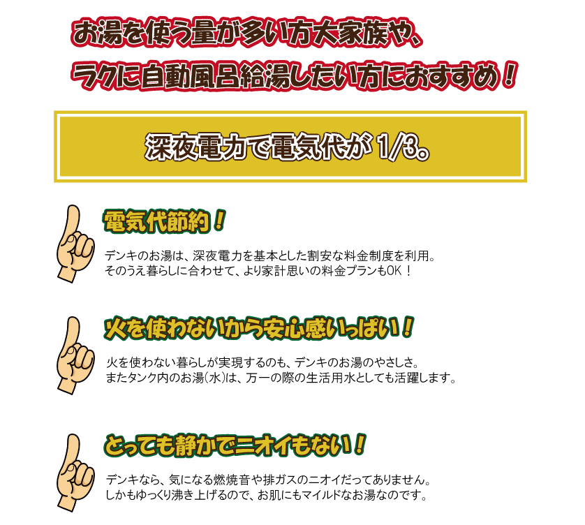 お湯を使う量が多い方や大家族、楽に自動ふろ給湯したい方いおすすめ！深夜電力で電気代が1/3　【電気代節約】電気のお湯は深夜で電力を基本とした割安な料金制度を利用。その上暮らしにあわせて、より家計思いの料金プランもＯＫ！費を使わないから安心感いっぱい！火を使わない暮らしが実現するのも、電気のお湯のやさしさ。またタンク内のお湯(水)は万一の際の生活用水としても活躍します。使用湯量にあわせてタンク容量をお選びください。　４～７人　４６０Ｌ　　３～５人　３７０Ｌ　　２～３人　３００Ｌ　　１～２人　２００Ｌ　１人　１５０Ｌ　蛇口から手動でお湯はりするシンプルタイプ