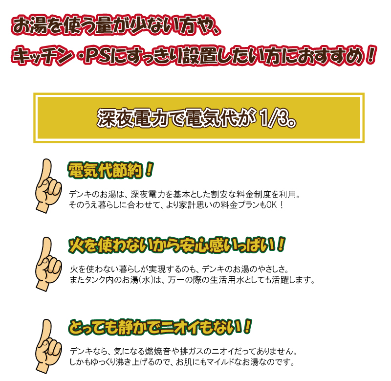お湯を使う量が少ない方や、キッチンＰＳにすっきり設置したい方におすすめ！　深夜電力で電気代が1/3 電気代節約！電気のお湯は、深夜電力を基本とした割安な料金制度を利用。その上暮らしにあわせて、より家計思いの料金プランもＯＫ！費を使わないから安心感いっぱい！費を使わない暮らしが実現するのも、電気のお湯のやさしさ。またタンク内のお湯(水)は万一の際の生活用水としても活躍します。　とっても静かでニオイもない！電気なら気になる燃焼音や排ガスのにおいだってありません。しかもゆっくり沸き上がるので、お肌にもマイルドなお湯なのです。使用湯量にあわせてタンク容量をお選びください。　４～７人　４６０Ｌ　　３～５人　３７０Ｌ　　２～３人　３００Ｌ　　１～２人　２００Ｌ　１人　１５０Ｌ　蛇口から手動でお湯はりするシンプルタイプ
