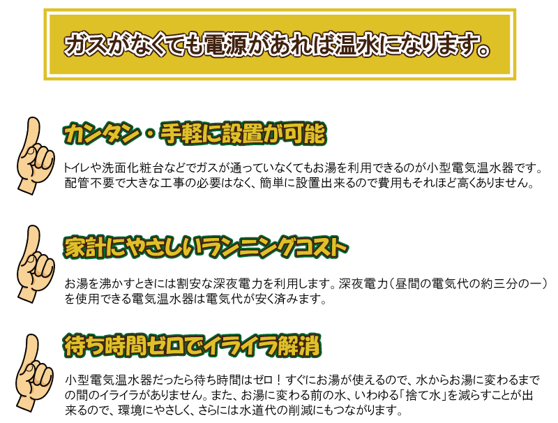 ガスがなくても電源があれば温水になります。カンタン・手軽に設置が可能　トイレや洗面化粧台などでガスが通っていなくてもお湯を利用できるのが小型電気温水器です。配管不要で大きな工事の必要はなく、カンタンに設置出来るので費用もそれほど高くありません。家計にやさしいランニングコストお湯を沸かすときには割安な深夜電力(昼間の電気代の約3分の1)を使用できる電気温水器は電気代が安く済みます。