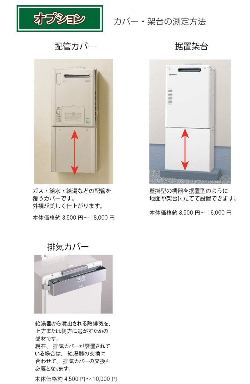 オプション：カバー・架台の測定方法配管カバー：ガス・給水・給湯などの配管を覆うカバーです。本体価格約3,500円～18,000円　据置架台：壁掛型の機器を据置型のように地面や架台にたてて設置できます。本体価格約3,500円～16,000円排気カバー：給湯器から噴出される熱排気を、上方または側方に逃がすための部材です。現在排気カバーが設置されている場合は、給湯器の交換に合わせて、排気カバーの交換も必要となります。本体価格約4,500円～10,000円
