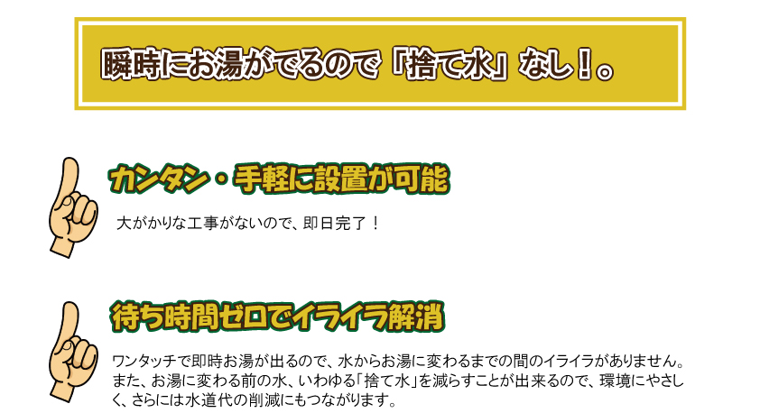 瞬時にお湯が出るので「捨て水」なし。簡単・手軽に設置が可能。大掛かりな工事がないので、即日完了。待ち時間ゼロでイライラ解消。ワンタッチで即時お湯が出るので、水からお湯に変わるまでの間のイライラがありません。また、お湯に変わる前の水、いわゆる「捨て水」を減らすことが出来るので、環境にやさしく、さらには水道代の削減にもつながります。