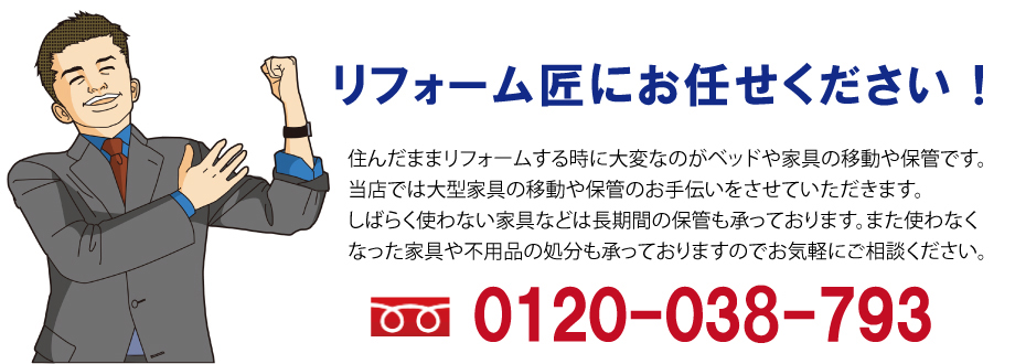 リフォーム匠にお任せください。住んだままリフォームする時に大変なのがベッドや家具の移動や保管です。当店では大型家具の移動や保管のお手伝いをさせていただきます。しばらく使わない家具などは長期間の保管も承っております。また使わなくなった家具や不用品の処分も承っておりますのでお気軽にご相談ください。0120-037-793
